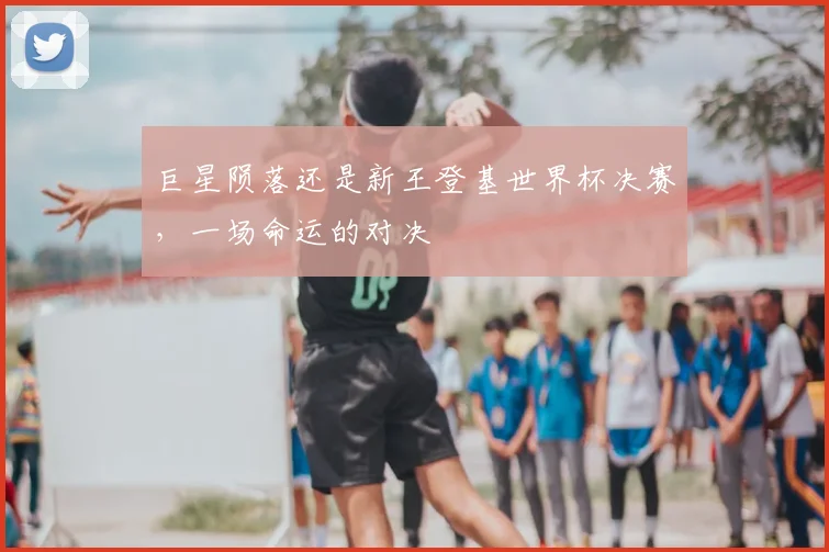 巨星陨落还是新王登基世界杯决赛，一场命运的对决