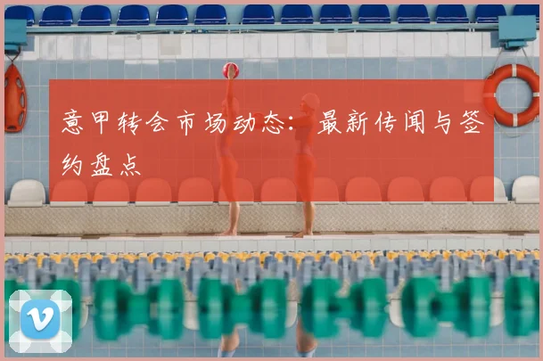 意甲转会市场动态：最新传闻与签约盘点