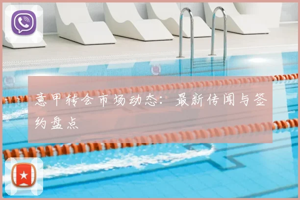 意甲转会市场动态：最新传闻与签约盘点