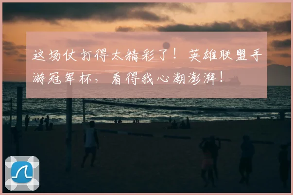 这场仗打得太精彩了！英雄联盟手游冠军杯，看得我心潮澎湃！