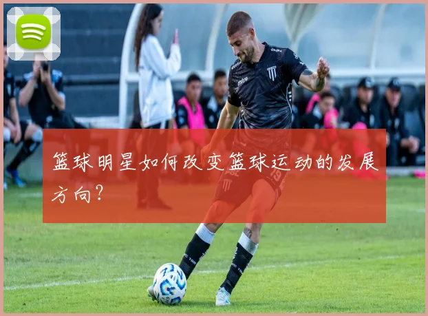 篮球明星如何改变篮球运动的发展方向？